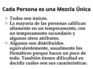 Cada Persona es una Mezcla Única
Cada Persona es una Mezcla Única
o Todos son únicos.
o La mayoría de las personas califican
altamente en un temperamento, con
un temperamento secundario y
algunos otros atributos.
o Algunos son distribuidos
equivalentemente, usualmente los
flemáticos porque hacen un poco de
todo. También tienen dificultad en
decidir cuáles son sus características.
 