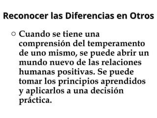 Reconocer las Diferencias en Otros
Reconocer las Diferencias en Otros
o Cuando se tiene una
comprensión del temperamento
de uno mismo, se puede abrir un
mundo nuevo de las relaciones
humanas positivas. Se puede
tomar los principios aprendidos
y aplicarlos a una decisión
práctica.
 