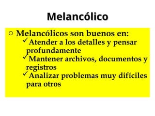 Melancólico
Melancólico
o Melancólicos son buenos en:
Atender a los detalles y pensar
profundamente
Mantener archivos, documentos y
registros
Analizar problemas muy difíciles
para otros
 