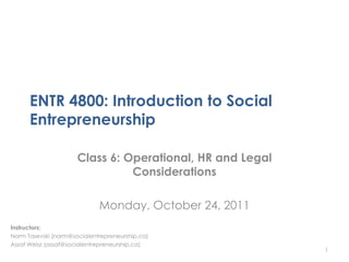 ENTR 4800: Introduction to Social
      Entrepreneurship

                      Class 6: Operational, HR and Legal
                                Considerations

                             Monday, October 24, 2011
Instructors:
Norm Tasevski (norm@socialentrepreneurship.ca)
Assaf Weisz (assaf@socialentrepreneurship.ca)
                                                           1
 