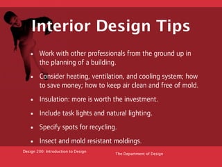 Interior Design Tips
   •    Work with other professionals from the ground up in
        the planning of a building.

   •    Consider heating, ventilation, and cooling system; how
        to save money; how to keep air clean and free of mold.

   •    Insulation: more is worth the investment.

   •    Include task lights and natural lighting.

   •    Specify spots for recycling.

   •    Insect and mold resistant moldings.
Design 200: Introduction to Design
                                     The Department of Design
 