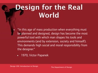 Design for the Real
            World

   •    “In this age of mass production when everything must
        be planned and designed, design has become the most
        powerful tool with which man shapes his tools and
        environments (and by extension, society and himself).
        This demands high social and moral responsibility from
        the designer.”

       •     1970, Victor Papanek


Design 200: Introduction to Design
                                     The Department of Design
 
