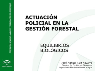 ACTUACIÓN
POLICIAL EN LA
GESTIÓN FORESTAL
José Manuel Ruiz Navarro
Técnico de Equilibrios Biológicos
Agencia de Medio Ambiente y Agua
EQUILIBRIOS
BIOLÓGICOS
 
