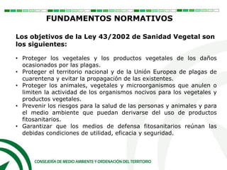 Los objetivos de la Ley 43/2002 de Sanidad Vegetal son
los siguientes:
• Proteger los vegetales y los productos vegetales de los daños
ocasionados por las plagas.
• Proteger el territorio nacional y de la Unión Europea de plagas de
cuarentena y evitar la propagación de las existentes.
• Proteger los animales, vegetales y microorganismos que anulen o
limiten la actividad de los organismos nocivos para los vegetales y
productos vegetales.
• Prevenir los riesgos para la salud de las personas y animales y para
el medio ambiente que puedan derivarse del uso de productos
fitosanitarios.
• Garantizar que los medios de defensa fitosanitarios reúnan las
debidas condiciones de utilidad, eficacia y seguridad.
FUNDAMENTOS NORMATIVOS
 