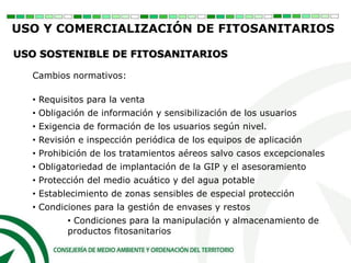 Cambios normativos:
• Requisitos para la venta
• Obligación de información y sensibilización de los usuarios
• Exigencia de formación de los usuarios según nivel.
• Revisión e inspección periódica de los equipos de aplicación
• Prohibición de los tratamientos aéreos salvo casos excepcionales
• Obligatoriedad de implantación de la GIP y el asesoramiento
• Protección del medio acuático y del agua potable
• Establecimiento de zonas sensibles de especial protección
• Condiciones para la gestión de envases y restos
• Condiciones para la manipulación y almacenamiento de
productos fitosanitarios
USO Y COMERCIALIZACIÓN DE FITOSANITARIOS
USO SOSTENIBLE DE FITOSANITARIOS
 