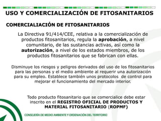 Todo producto fitosanitario que se comercialice debe estar
inscrito en el REGISTRO OFICIAL DE PRODUCTOS Y
MATERIAL FITOSANITARIO (ROPMF)
USO Y COMERCIALIZACIÓN DE FITOSANITARIOS
COMERCIALIACIÓN DE FITOSANITARIOS
La Directiva 91/414/CEE, relativa a la comercialización de
productos fitosanitarios, regula la aprobación, a nivel
comunitario, de las sustancias activas, así como la
autorización, a nivel de los estados miembros, de los
productos fitosanitarios que se fabrican con ellas.
Disminuye los riesgos y peligros derivados del uso de los fitosanitarios
para las personas y el medio ambiente al requerir una autorización
para su empleo. Establece también unos protocolos de control para
mejorar el funcionamiento del mercado interior.
 