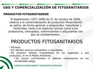 PRODUCTOS FITOSANITARIOS
PRODUCTOS FITOSANITARIOS:
El Reglamento 1107/ 2009 de 21 de octubre de 2009,
relativo a la comercialización de productos fitosanitarios
se aplica, de forma general, a plaguicidas, inductores y
herbicidas; tanto a la materias activas como a los
protectores, sinergistas, coformulantes o adyuvantes con
que se complementen.
• Eficaces
• Sin efectos nocivos inmediatos o retardados.
• No producir efectos inaceptables en los vegetales o sus
productos, ni en el Medio Ambiente.
• No causar sufrimientos ni dolores innecesarios en los
vertebrados plaga.
USO Y COMERCIALIZACIÓN DE FITOSANITARIOS
 