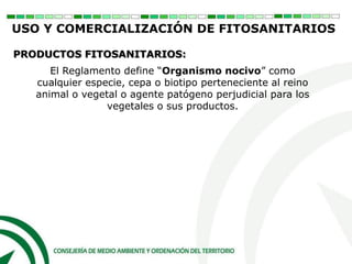 El Reglamento define “Organismo nocivo” como
cualquier especie, cepa o biotipo perteneciente al reino
animal o vegetal o agente patógeno perjudicial para los
vegetales o sus productos.
PRODUCTOS FITOSANITARIOS:
USO Y COMERCIALIZACIÓN DE FITOSANITARIOS
 