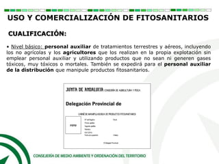 • Nivel básico: personal auxiliar de tratamientos terrestres y aéreos, incluyendo
los no agrícolas y los agricultores que los realizan en la propia explotación sin
emplear personal auxiliar y utilizando productos que no sean ni generen gases
tóxicos, muy tóxicos o mortales. También se expedirá para el personal auxiliar
de la distribución que manipule productos fitosanitarios.
CUALIFICACIÓN:
USO Y COMERCIALIZACIÓN DE FITOSANITARIOS
 