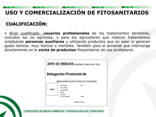 • Nivel cualificado: usuarios profesionales de los tratamientos terrestres,
incluidos los no agrícolas, y para los agricultores que realicen tratamientos
empleando personas auxiliares y utilizando productos que no sean ni generen
gases tóxicos, muy tóxicos o mortales. También para el personal que intervenga
directamente en la venta de productos fitosanitarios de uso profesional.
CUALIFICACIÓN:
USO Y COMERCIALIZACIÓN DE FITOSANITARIOS
 