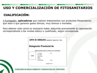 • Fumigador: aplicadores que realicen tratamientos con productos fitosanitarios
que sean o que generen gases tóxicos, muy tóxicos o mortales.
Para obtener este carné es necesario haber adquirido previamente la capacitación
correspondiente a los niveles básico o cualificado, según corresponda.
CUALIFICACIÓN:
USO Y COMERCIALIZACIÓN DE FITOSANITARIOS
 