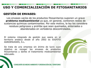 Los envases vacíos de los productos fitosanitarios suponen un grave
problema medioambiental ya que, en general, contienen restos de
sustancias químicas contaminantes. Por este motivo, la ley los considera
residuos peligrosos y prohíbe que sean quemados, enterrados o
abandonados en vertederos descontrolados.
El sistema integrado de gestión que opera en el
territorio andaluz desde al año 2002 es SIGFITO
AGROENVASES, S.L.
Se trata de una empresa sin ánimo de lucro cuyo
objetivo es recoger los envases de productos
fitosanitarios y darles el tratamiento medioambiental
adecuado.
GESTIÓN DE ENVASES:
USO Y COMERCIALIZACIÓN DE FITOSANITARIOS
 