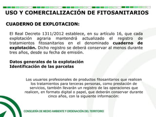 El Real Decreto 1311/2012 establece, en su artículo 16, que cada
explotación agraria mantendrá actualizado el registro de
tratamientos fitosanitarios en el denominado cuaderno de
explotación. Dicho registro se deberá conservar al menos durante
tres años, desde su fecha de emisión.
Datos generales de la explotación
Identificación de las parcelas
Los usuarios profesionales de productos fitosanitarios que realicen
los tratamientos para terceras personas, como prestación de
servicios, también llevarán un registro de las operaciones que
realicen, en formato digital o papel, que deberán conservar durante
cinco años, con la siguiente información:
USO Y COMERCIALIZACIÓN DE FITOSANITARIOS
CUADERNO DE EXPLOTACION:
 
