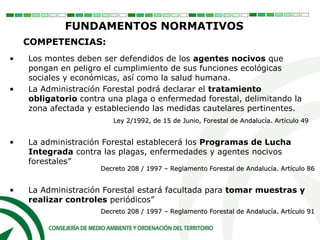 • Los montes deben ser defendidos de los agentes nocivos que
pongan en peligro el cumplimiento de sus funciones ecológicas
sociales y económicas, así como la salud humana.
COMPETENCIAS:
Decreto 208 / 1997 – Reglamento Forestal de Andalucía. Artículo 91
Ley 2/1992, de 15 de Junio, Forestal de Andalucía. Artículo 49
• La Administración Forestal podrá declarar el tratamiento
obligatorio contra una plaga o enfermedad forestal, delimitando la
zona afectada y estableciendo las medidas cautelares pertinentes.
• La Administración Forestal estará facultada para tomar muestras y
realizar controles periódicos”
• La administración Forestal establecerá los Programas de Lucha
Integrada contra las plagas, enfermedades y agentes nocivos
forestales”
FUNDAMENTOS NORMATIVOS
Decreto 208 / 1997 – Reglamento Forestal de Andalucía. Artículo 86
 