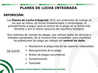 Los Planes de Lucha Integrada (PLI) son protocolos de trabajo en
los que se indica, de forma fundamentada y comprobada, el
procedimiento a seguir para el control de la plaga de la forma más
eficiente y con el menor perjuicio del equilibrio biológico.
Son sistemas de manejo de plagas, que utilizan todas las técnicas y
métodos apropiados, de la manera más compatible, para mantener
las poblaciones de plaga por debajo del umbral de daño
PLANES DE LUCHA INTEGRADA
DEFINICIÓN:
 Resistencia al plaguicida de las especies indeseables
 Resurgimiento de la plaga
 Brotes de plagas secundarias
 Contaminación
 Toxicidad
SE EVITA
 