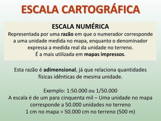 ESCALA CARTOGRÁFICA
ESCALA NUMÉRICA
Representada por uma razão em que o numerador corresponde
a uma unidade medida no mapa, enquanto o denominador
expressa a medida real da unidade no terreno.
É a mais utilizada em mapas impressos.
Esta razão é adimensional, já que relaciona quantidades
físicas idênticas de mesma unidade.
Exemplo: 1:50.000 ou 1/50.000
A escala é de um para cinquenta mil – Uma unidade no mapa
corresponde a 50.000 unidades no terreno
1 cm no mapa = 50.000 cm no terreno (500 m)
 