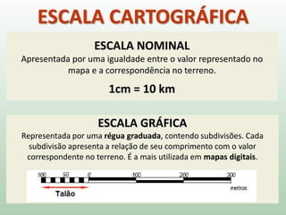 ESCALA CARTOGRÁFICA
ESCALA GRÁFICA
Representada por uma régua graduada, contendo subdivisões. Cada
subdivisão apresenta a relação de seu comprimento com o valor
correspondente no terreno. É a mais utilizada em mapas digitais.
ESCALA NOMINAL
Apresentada por uma igualdade entre o valor representado no
mapa e a correspondência no terreno.
1cm = 10 km
 
