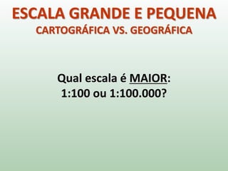 ESCALA GRANDE E PEQUENA
CARTOGRÁFICA VS. GEOGRÁFICA
Qual escala é MAIOR:
1:100 ou 1:100.000?
 