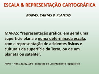 ESCALA & REPRESENTAÇÃO CARTOGRÁFICA
MAPAS: “representação gráfica, em geral uma
superfície plana e numa determinada escala,
com a representação de acidentes físicos e
culturais da superfície da Terra, ou de um
planeta ou satélite”.
ABNT – NBR 13133/1994 - Execução de Levantamento Topográfico
MAPAS, CARTAS & PLANTAS
 