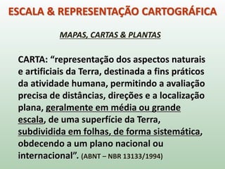 ESCALA & REPRESENTAÇÃO CARTOGRÁFICA
CARTA: “representação dos aspectos naturais
e artificiais da Terra, destinada a fins práticos
da atividade humana, permitindo a avaliação
precisa de distâncias, direções e a localização
plana, geralmente em média ou grande
escala, de uma superfície da Terra,
subdividida em folhas, de forma sistemática,
obdecendo a um plano nacional ou
internacional”. (ABNT – NBR 13133/1994)
MAPAS, CARTAS & PLANTAS
 
