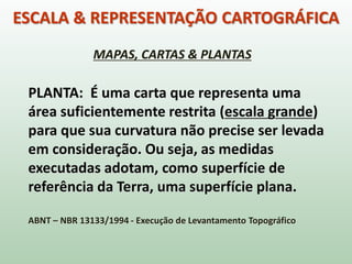 ESCALA & REPRESENTAÇÃO CARTOGRÁFICA
MAPAS, CARTAS & PLANTAS
PLANTA: É uma carta que representa uma
área suficientemente restrita (escala grande)
para que sua curvatura não precise ser levada
em consideração. Ou seja, as medidas
executadas adotam, como superfície de
referência da Terra, uma superfície plana.
ABNT – NBR 13133/1994 - Execução de Levantamento Topográfico
 