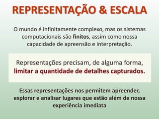 O mundo é infinitamente complexo, mas os sistemas
computacionais são finitos, assim como nossa
capacidade de apreensão e interpretação.
Representações precisam, de alguma forma,
limitar a quantidade de detalhes capturados.
Essas representações nos permitem apreender,
explorar e analisar lugares que estão além de nossa
experiência imediata
REPRESENTAÇÃO & ESCALA
 