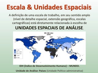A definição de uma escala de trabalho, em seu sentido amplo
(nível de detalhe espacial, extensão geográfica, escalas
cartográficas) está diretamente relacionada à escolha de
UNIDADES ESPACIAIS DE ANÁLISE.
IDH (Índice de Desenvolvimento Humano) – MUNDO.
Unidade de Análise: Países (Unidade Político-administrativa)
Escala & Unidades Espaciais
 
