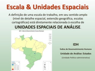 A definição de uma escala de trabalho, em seu sentido amplo
(nível de detalhe espacial, extensão geográfica, escalas
cartográficas) está diretamente relacionada à escolha de
UNIDADES ESPACIAIS DE ANÁLISE.
Escala & Unidades Espaciais
IDH
Índice de Desenvolvimento Humano
Unidade de Análise: Estados
(Unidade Político-administrativa)
 