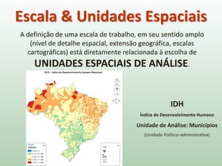 A definição de uma escala de trabalho, em seu sentido amplo
(nível de detalhe espacial, extensão geográfica, escalas
cartográficas) está diretamente relacionada à escolha de
UNIDADES ESPACIAIS DE ANÁLISE.
Escala & Unidades Espaciais
IDH
Índice de Desenvolvimento Humano
Unidade de Análise: Municípios
(Unidade Político-administrativa)
 