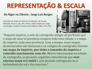 REPRESENTAÇÃO & ESCALA
Do Rigor na Ciência - Jorge Luis Borges
(Extraído de Viajes de Varones Prudentes, de Suarés
Miranda, livro IV, cap. XIV, Lérida, 1658. Citado por Jorge
Luís Borges, História Universal da Infâmia, 1981: 143-144)
“Naquele império, a arte da cartografia atingiu tal perfeição que
o mapa de uma só província ocupava toda uma cidade, e o mapa
do império, toda uma província. Com o tempo, esses mapas
desmesurados não bastaram e os colégios de cartógrafos fizeram
um mapa do império, que tinha o tamanho do império e
coincidia exactamente com ele. Menos interessadas no estudo
da cartografia, as gerações seguintes entenderam que esse
extenso mapa era inútil e sem piedade entregaram-no à
inclemência do sol e dos invernos.”
 