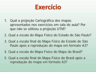 Exercício
1. Qual a projeção Cartográfica dos mapas
apresentados nos exercícios em sala de aula? Por
que não se utilizou a projeção UTM?
2. Qual a escala do Mapa Físico do Estado de São Paulo?
3. Qual a escala final do Mapa Físico do Estado de São
Paulo após a reprodução do mapa em formato A3?
4. Qual a escala do Mapa Físico do Mapa do Brasil?
5. Qual a escala final do Mapa Físico do Brasil após a
reprodução do mapa em formato A3?
 