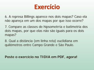Exercício
6. A represa Billings aparece nos dois mapas? Caso ela
não apareça em um dos mapas por que isso ocorre?
7. Compare as classes de hipsometrria e batimetria dos
dois mapas, por que elas não são iguais para os dois
mapas?
8. Qual a distância (em linha reta) euclidiana em
quilômetros entre Campo Grande e São Paulo.
Poste o exercício no TIDIA em PDF, agora!
 