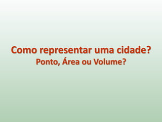 Como representar uma cidade?
Ponto, Área ou Volume?
 