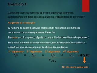 Exercício 1
Considera todos os números de quatro algarismos diferentes.
Sugestão de resolução:
Selecionando um deles ao acaso, qual é a probabilidade de ser ímpar?
2.º algarismo 3.º algarismo
9 9 8
× × ¿𝟒𝟓𝟑𝟔
4.º algarismo
7
×
1.º algarismo
𝟗
𝑨𝟑
O número de casos possíveis corresponde ao número de números
compostos por quatro algarismos diferentes.
Para cada uma das escolhas efetuadas, tem-se maneiras de escolher a
sequência dos três algarismos da classe das unidades.
Há nove escolhas para o algarismo das unidades de milhar (não pode ser ).
N.º de casos possíveis
 