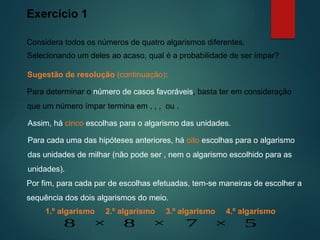 Exercício 1
Considera todos os números de quatro algarismos diferentes.
Sugestão de resolução (continuação):
Selecionando um deles ao acaso, qual é a probabilidade de ser ímpar?
Para determinar o número de casos favoráveis, basta ter em consideração
que um número ímpar termina em , , , ou .
Para cada uma das hipóteses anteriores, há oito escolhas para o algarismo
das unidades de milhar (não pode ser , nem o algarismo escolhido para as
unidades).
Assim, há cinco escolhas para o algarismo das unidades.
Por fim, para cada par de escolhas efetuadas, tem-se maneiras de escolher a
sequência dos dois algarismos do meio.
2.º algarismo 3.º algarismo
8 8 7
× ×
4.º algarismo
5
×
1.º algarismo
 