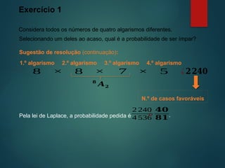 Exercício 1
Considera todos os números de quatro algarismos diferentes.
Sugestão de resolução (continuação):
Selecionando um deles ao acaso, qual é a probabilidade de ser ímpar?
2.º algarismo 3.º algarismo
8 8 7
× × ¿𝟐𝟐𝟒𝟎
4.º algarismo
5
×
1.º algarismo
𝟖
𝑨𝟐
N.º de casos favoráveis
Pela lei de Laplace, a probabilidade pedida é
2 240
4 536
¿
𝟒𝟎
𝟖𝟏.
 