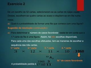 Exercício 2
De um baralho de 52 cartas, selecionaram-se as cartas do naipe copas.
Sugestão de resolução (continuação):
Destas, escolhem-se quatro cartas ao acaso e dispõem-se em fila numa
mesa.
a) Para determinar o número de casos favoráveis, basta ter em conta que a
1.ª carta da fila é uma figura. Assim, há três escolhas disponíveis.
a) Qual é a probabilidade de formar uma fila que comece com uma figura?
Para cada uma das escolhas efetuadas, tem-se maneiras de escolher a
sequência das três cartas.
2.ª carta 3. ª carta
3 12 11
× × ¿𝟑𝟗𝟔𝟎
4. ª carta
10
×
1.ª carta
𝟏𝟐
𝑨𝟑
N.º de casos favoráveis
A probabilidade pedida é .
3 960
17 160
¿
𝟑
𝟏𝟑
 