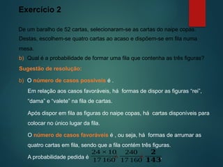 Exercício 2
De um baralho de 52 cartas, selecionaram-se as cartas do naipe copas.
Sugestão de resolução:
Destas, escolhem-se quatro cartas ao acaso e dispõem-se em fila numa
mesa.
b) O número de casos possíveis é .
b) Qual é a probabilidade de formar uma fila que contenha as três figuras?
Em relação aos casos favoráveis, há formas de dispor as figuras “rei”,
“dama” e “valete” na fila de cartas.
Após dispor em fila as figuras do naipe copas, há cartas disponíveis para
colocar no único lugar da fila.
O número de casos favoráveis é , ou seja, há formas de arrumar as
quatro cartas em fila, sendo que a fila contém três figuras.
A probabilidade pedida é .
¿
240
17 160
24 ×10
17 160
¿
𝟐
𝟏𝟒𝟑
 
