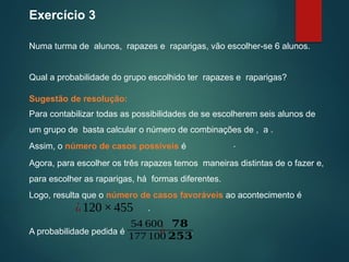 Exercício 3
Numa turma de alunos, rapazes e raparigas, vão escolher-se 6 alunos.
Assim, o número de casos possíveis é .
Sugestão de resolução:
Qual a probabilidade do grupo escolhido ter rapazes e raparigas?
Para contabilizar todas as possibilidades de se escolherem seis alunos de
um grupo de basta calcular o número de combinações de , a .
Agora, para escolher os três rapazes temos maneiras distintas de o fazer e,
para escolher as raparigas, há formas diferentes.
Logo, resulta que o número de casos favoráveis ao acontecimento é
¿120×455 .
A probabilidade pedida é .
54 600
177 100
¿
𝟕𝟖
𝟐𝟓𝟑
 