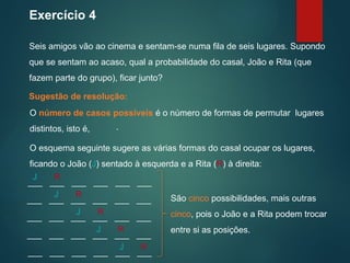 Exercício 4
Seis amigos vão ao cinema e sentam-se numa fila de seis lugares. Supondo
que se sentam ao acaso, qual a probabilidade do casal, João e Rita (que
fazem parte do grupo), ficar junto?
Sugestão de resolução:
O esquema seguinte sugere as várias formas do casal ocupar os lugares,
ficando o João (J) sentado à esquerda e a Rita (R) à direita:
São cinco possibilidades, mais outras
cinco, pois o João e a Rita podem trocar
entre si as posições.
___ ___ ___ ___ ___ ___
J R
___ ___ ___ ___ ___ ___
J R
___ ___ ___ ___ ___ ___
J R
___ ___ ___ ___ ___ ___
J R
___ ___ ___ ___ ___ ___
J R
O número de casos possíveis é o número de formas de permutar lugares
distintos, isto é, .
 