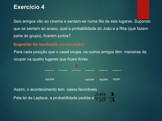 Para cada posição que o casal ocupa, os outros amigos têm maneiras de
ocupar os quatro lugares que ficam livres.
Exercício 4
Seis amigos vão ao cinema e sentam-se numa fila de seis lugares. Supondo
que se sentam ao acaso, qual a probabilidade do João e a Rita (que fazem
parte do grupo), ficarem juntos?
Sugestão de resolução (continuação):
Assim, o acontecimento tem casos favoráveis.
____ ____ ____ ____ ____ ____
J R
opções opções opções opção
Pela lei de Laplace, a probabilidade pedida é .
240
720
¿
𝟏
𝟑
 