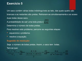 Seja o número de bolas pretas. Assim, o saco tem bolas.
Exercício 5
Um saco contém várias bolas indistinguíveis ao tato, das quais quatro são
brancas e as restantes são pretas. Retiraram-se simultaneamente e ao acaso
duas bolas desse saco.
Sugestão de resolução:
4
𝐶1 × 𝑛
𝐶1
𝑛+4
𝐶2
=
20
69
A probabilidade de sair uma bola preta é .
20
69
Determina o número de bolas pretas.
Para resolver este problema, percorre as seguintes etapas:
 equaciona o problema;
 resolve a equação.
Tem-se que:
⟺
4 ×𝑛
(𝑛+4 ) ×(𝑛+3 )
2
=
20
69
⟺
8𝑛
𝑛
2
+7 𝑛+12
=
20
69
 