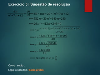 8𝑛
𝑛
2
+7 𝑛+12
=
20
69
Exercício 5 | Sugestão de resolução
⟺69 × 8𝑛=20×(𝑛2
+7𝑛+12)
⟺552𝑛=20𝑛2
+140𝑛+240
⟺20𝑛2
−412𝑛+240=0
⟺ 𝑛=
−(− 412) ± √(− 412)
2
− 4 × 20× 240
2 ×20
⟺𝑛=
412± √169744 −19200
4 0
⟺𝑛=
412±√150544
4 0
⟺ 𝑛=
4 12 ± 388
4 0
⟺ 𝑛=20 ∨ 𝑛=
3
5
Como , então .
Logo, o saco tem bolas pretas.
 
