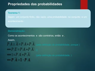 Propriedades das probabilidades
Teorema 1:
Sejam um conjunto finito, não vazio, uma probabilidade no conjunto e um
acontecimento :
Demonstração:
Como os acontecimentos e são contrários, então e .
Assim,
𝑃(𝐴∪ 𝐴)=𝑃(𝐴)+𝑃( 𝐴) (pela definição de probabilidade, porque )
⟺𝑃(𝐸)=𝑃(𝐴)+𝑃(𝐴) ()
⟺1=𝑃(𝐴)+𝑃(𝐴) (pela definição de probabilidade, )
⟺𝑷( 𝑨)=𝟏−𝑷(𝑨)
 