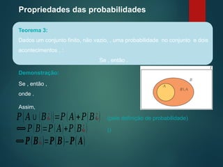 Propriedades das probabilidades
Teorema 3:
Dados um conjunto finito, não vazio, , uma probabilidade no conjunto e dois
acontecimentos , :
Se , então .
Demonstração:
Se , então ,
onde .
Assim,
𝑃(𝐴∪(𝐵¿))=𝑃(𝐴)+𝑃(𝐵¿) (pela definição de probabilidade)
⟺𝑃(𝐵)=𝑃(𝐴)+𝑃(𝐵¿) ()
⟺𝑷(𝑩¿)=𝑷(𝑩)–𝑷(𝑨)
 
