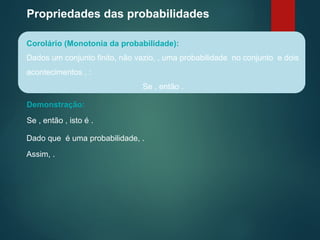 Propriedades das probabilidades
Corolário (Monotonia da probabilidade):
Dados um conjunto finito, não vazio, , uma probabilidade no conjunto e dois
acontecimentos , :
Se , então .
Demonstração:
Se , então , isto é .
Dado que é uma probabilidade, .
Assim, .
 