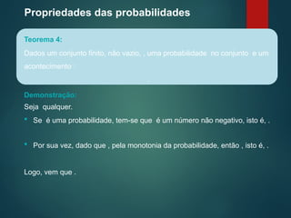 Propriedades das probabilidades
Teorema 4:
Dados um conjunto finito, não vazio, , uma probabilidade no conjunto e um
acontecimento :
.
Seja qualquer.
 Por sua vez, dado que , pela monotonia da probabilidade, então , isto é, .
Logo, vem que .
Demonstração:
 Se é uma probabilidade, tem-se que é um número não negativo, isto é, .
 