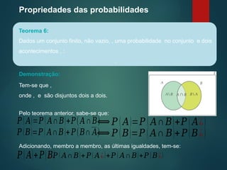 Propriedades das probabilidades
Teorema 6:
Dados um conjunto finito, não vazio, , uma probabilidade no conjunto e dois
acontecimentos , :
.
Demonstração:
Tem-se que ,
onde , e são disjuntos dois a dois.
Pelo teorema anterior, sabe-se que:
⟺ 𝑃 ( 𝐴)=𝑃 ( 𝐴∩𝐵)+𝑃 ( 𝐴¿)
𝑃 ( 𝐴)=𝑃 ( 𝐴∩𝐵)+𝑃(𝐴∩𝐵)
⟺ 𝑃 (𝐵)=𝑃 ( 𝐴∩ 𝐵)+𝑃(𝐵¿)
𝑃 (𝐵)=𝑃 ( 𝐴∩𝐵)+𝑃(𝐵∩ 𝐴)
Adicionando, membro a membro, as últimas igualdades, tem-se:
𝑃(𝐴)+𝑃(𝐵)
¿ 𝑃 ( 𝐴∩𝐵)+ 𝑃( 𝐴¿)+𝑃 ( 𝐴∩𝐵)+𝑃 (𝐵¿)
 