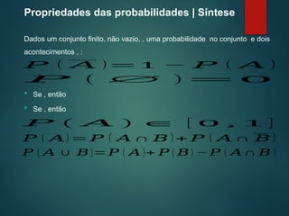 Propriedades das probabilidades | Síntese
Dados um conjunto finito, não vazio, , uma probabilidade no conjunto e dois
acontecimentos , :
𝑃 ( 𝐴 )=1 − 𝑃 ( 𝐴 )
𝑃 ( ∅ )= 0
 Se , então
 Se , então
𝑃 ( 𝐴 ) ∈ [ 0 , 1 ]
𝑃 ( 𝐴) = 𝑃 ( 𝐴 ∩ 𝐵 ) + 𝑃 ( 𝐴 ∩ 𝐵 )
𝑃 ( 𝐴 ∪ 𝐵)=𝑃 ( 𝐴 )+ 𝑃 ( 𝐵) − 𝑃 ( 𝐴 ∩ 𝐵 )
 
