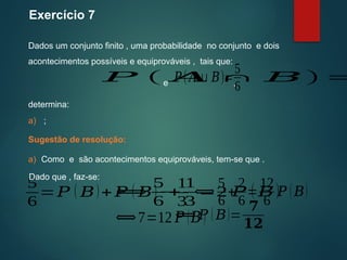 Exercício 7
Dados um conjunto finito , uma probabilidade no conjunto e dois
acontecimentos possíveis e equiprováveis , tais que:
Sugestão de resolução:
determina:
𝑃 ( 𝐴 ∩ 𝐵)=
𝑃(𝐴∪𝐵)=
5
6
e ,
a) ;
a) Como e são acontecimentos equiprováveis, tem-se que .
⟺
5
6
+
1
3
=2 𝑃 ( 𝐵)
5
6
=𝑃 ( 𝐵)+𝑃 ( 𝐵)−
1
3
⟺
5
6
+
2
6
=
12
6
𝑃 (𝐵)
⟺7=12 𝑃 (𝐵)
⟺ 𝑃 (𝐵)=
𝟕
𝟏𝟐
Dado que , faz-se:
 